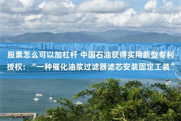 股票怎么可以加杠杆 中国石油获得实用新型专利授权：“一种催化油浆过滤器滤芯安装固定工装”